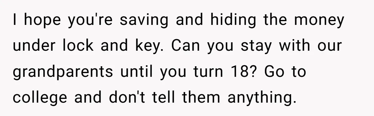 I hope you're saving and hiding the money under lock and key. Can you stay with our grandparents until you turn 18? Go to college and don't tell them anything.