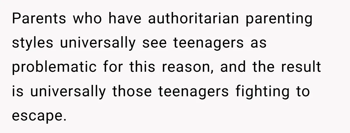 Parents who have authoritarian parenting styles universally see teenagers as problematic for this reason, and the result is universally those teenagers fighting to escape.