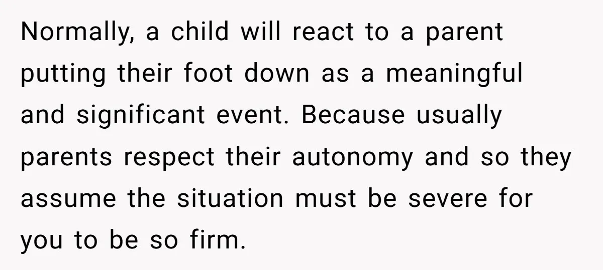 Normally, a child will react to a parent putting their foot down as a meaningful and significant event. Because usually parents respect their autonomy and so they assume the situation...