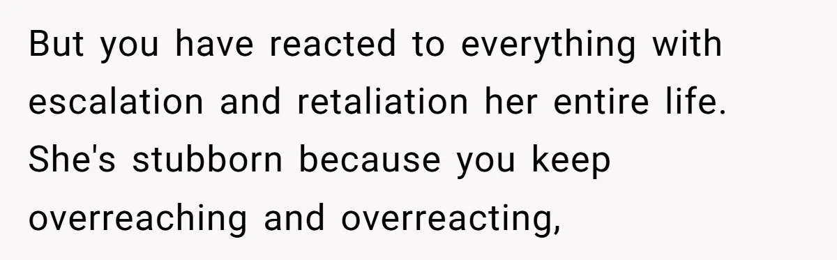 But you have reacted to everything with escalation and retaliation her entire life. She's stubborn because you keep overreaching and overreacting,