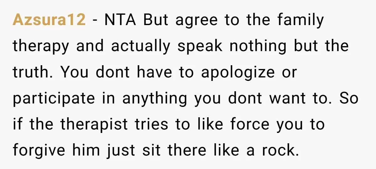 Azsura12 − NTA But agree to the family therapy and actually speak nothing but the truth. You dont have to apologize or participate in anything you dont want to. So...