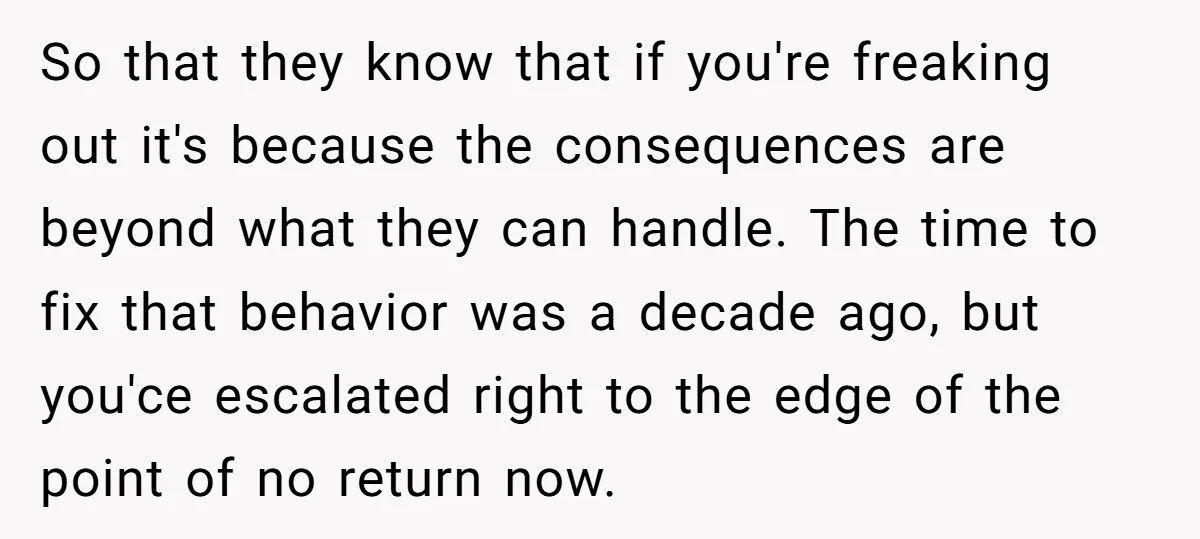 So that they know that if you're freaking out it's because the consequences are beyond what they can handle. The time to fix that behavior was a decade ago, but...