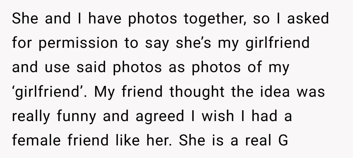 She and I have photos together, so I asked for permission to say she’s my girlfriend and use said photos as photos of my ‘girlfriend’. My friend thought the idea...