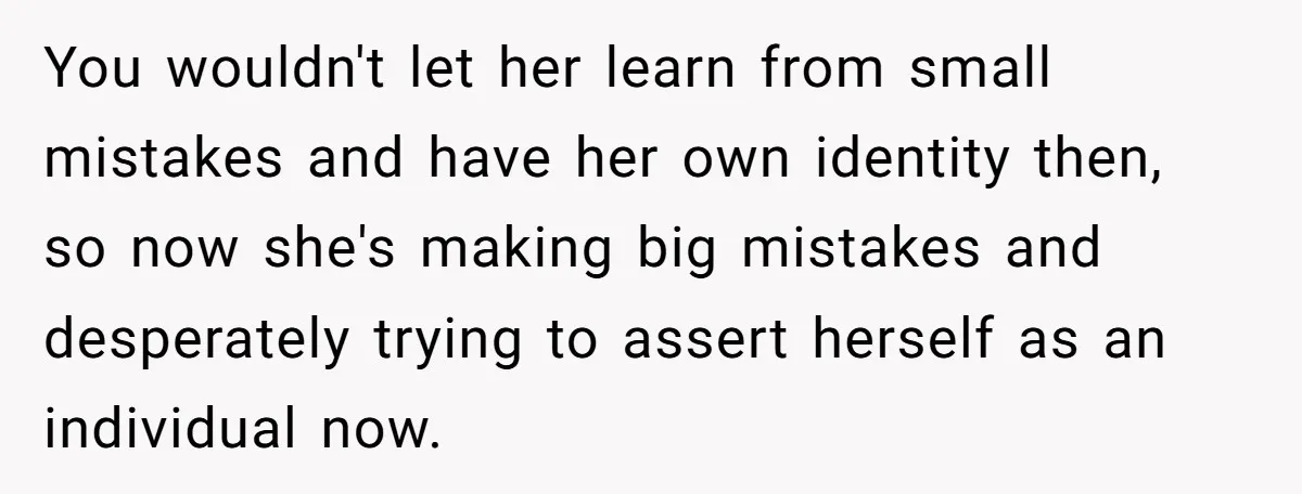 You wouldn't let her learn from small mistakes and have her own identity then, so now she's making big mistakes and desperately trying to assert herself as an individual now.