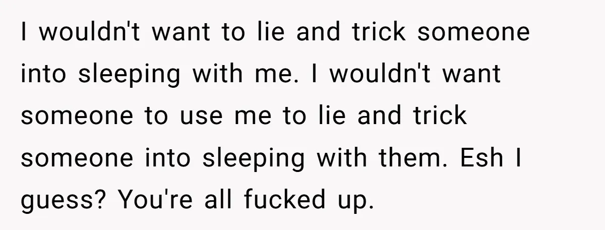 I wouldn't want to lie and trick someone into sleeping with me. I wouldn't want someone to use me to lie and trick someone into sleeping with them. Esh I...