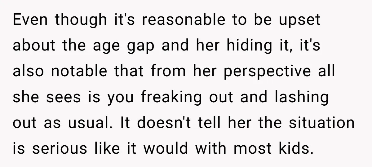 Even though it's reasonable to be upset about the age gap and her hiding it, it's also notable that from her perspective all she sees is you freaking out and...