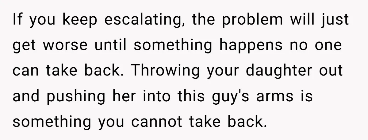 If you keep escalating, the problem will just get worse until something happens no one can take back. Throwing your daughter out and pushing her into this guy's arms is...
