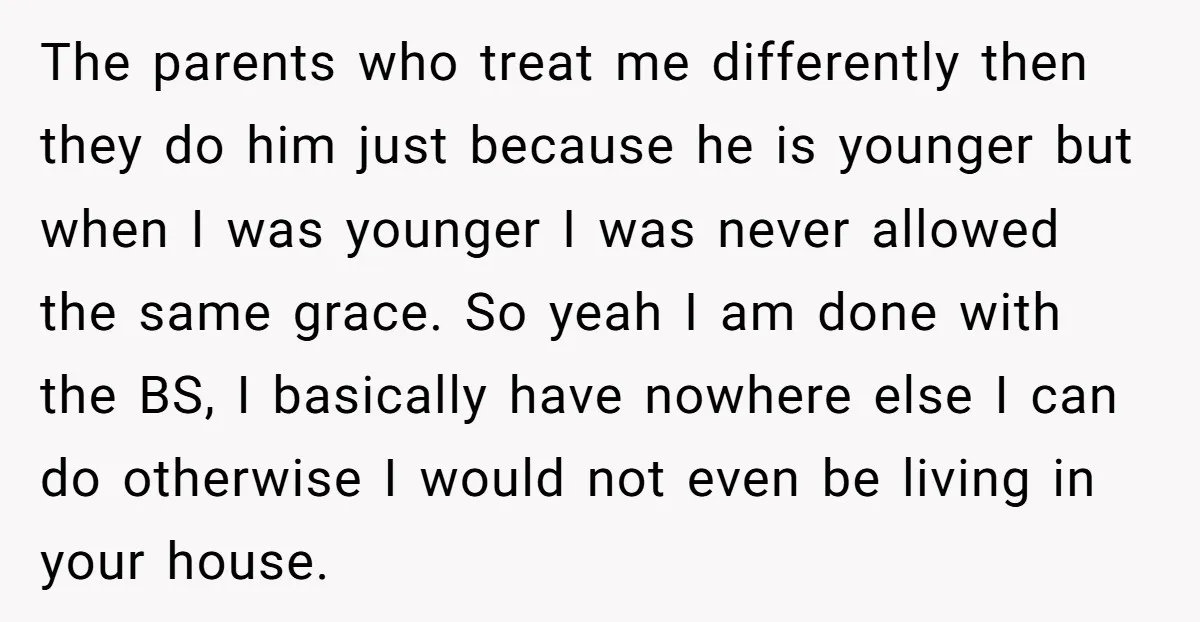 The parents who treat me differently then they do him just because he is younger but when I was younger I was never allowed the same grace. So yeah I...