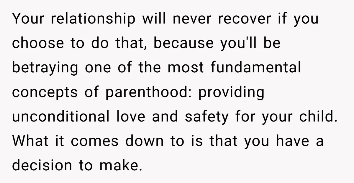 Your relationship will never recover if you choose to do that, because you'll be betraying one of the most fundamental concepts of parenthood: providing unconditional love and safety for your...