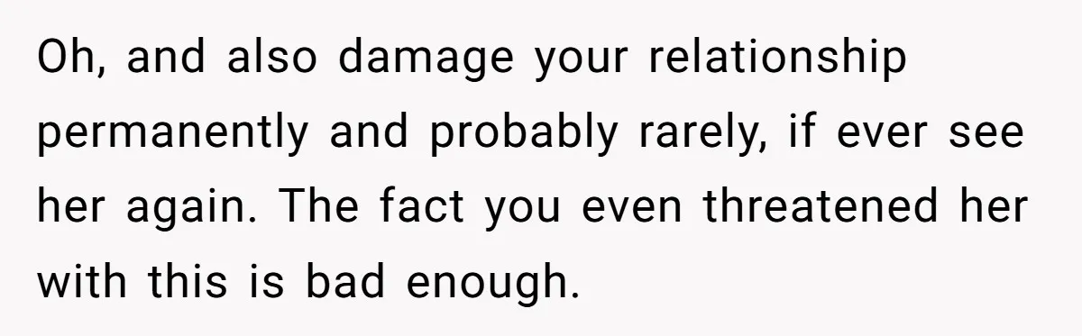 Oh, and also damage your relationship permanently and probably rarely, if ever see her again. The fact you even threatened her with this is bad enough.