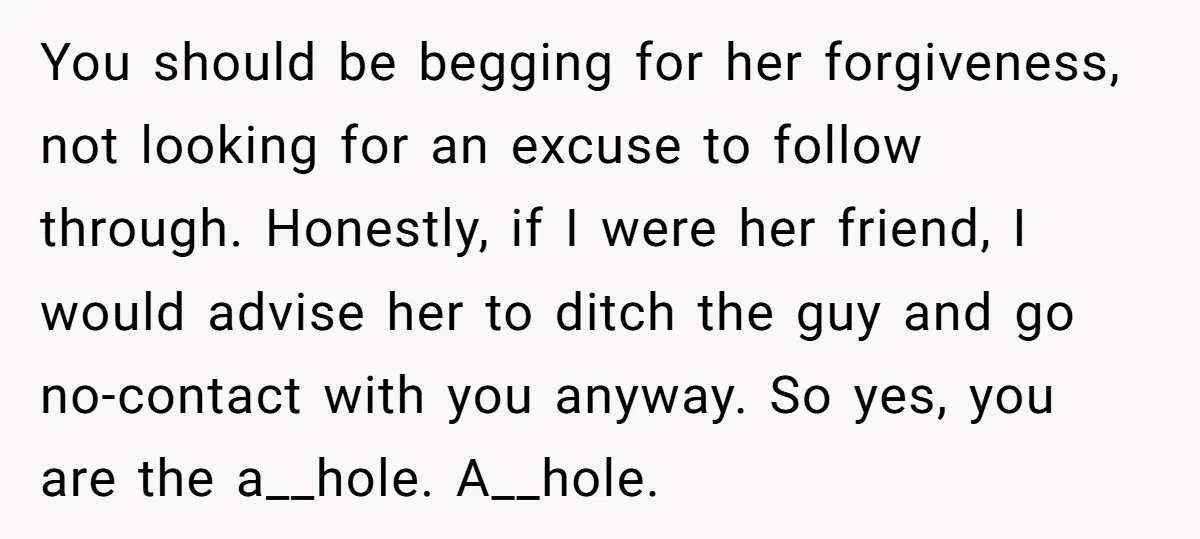 You should be begging for her forgiveness, not looking for an excuse to follow through. Honestly, if I were her friend, I would advise her to ditch the guy and...