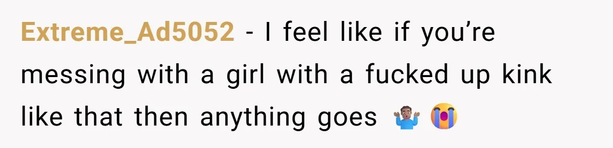 Extreme_Ad5052 − I feel like if you’re messing with a girl with a fucked up kink like that then anything goes 🤷🏽‍♂️😭