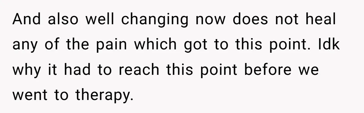 And also well changing now does not heal any of the pain which got to this point. Idk why it had to reach this point before we went to therapy.