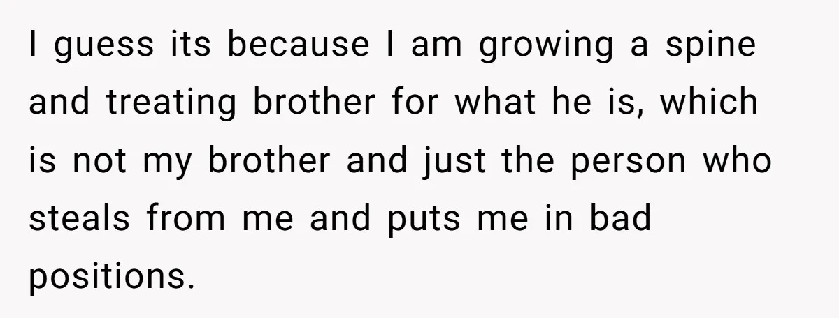 I guess its because I am growing a spine and treating brother for what he is, which is not my brother and just the person who steals from me and...