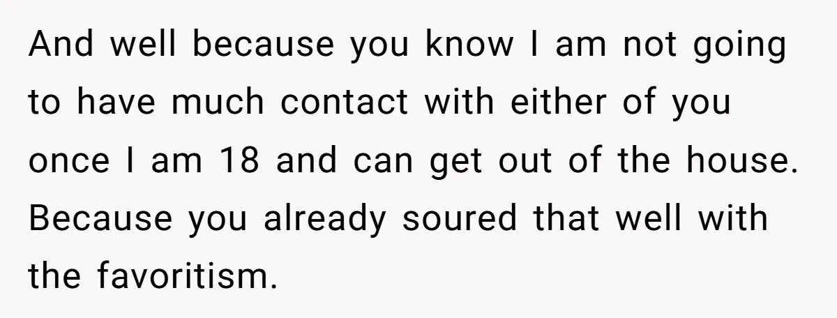 And well because you know I am not going to have much contact with either of you once I am 18 and can get out of the house. Because you...