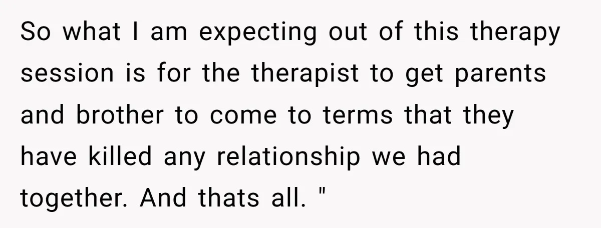 So what I am expecting out of this therapy session is for the therapist to get parents and brother to come to terms that they have killed any relationship we...