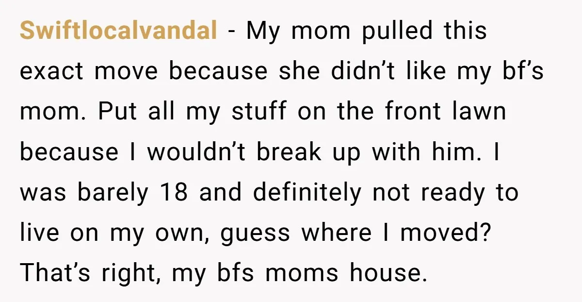 Swiftlocalvandal - My mom pulled this exact move because she didn’t like my bf’s mom. Put all my stuff on the front lawn because I wouldn’t break up with him....