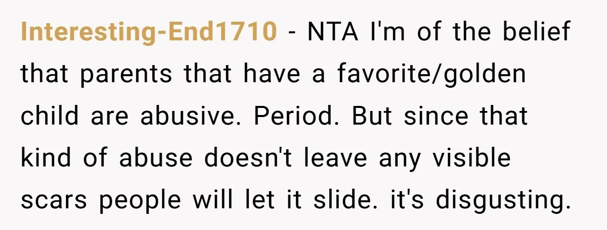 Interesting-End1710 − NTA I'm of the belief that parents that have a favorite/golden child are abusive. Period. But since that kind of abuse doesn't leave any visible scars people will...