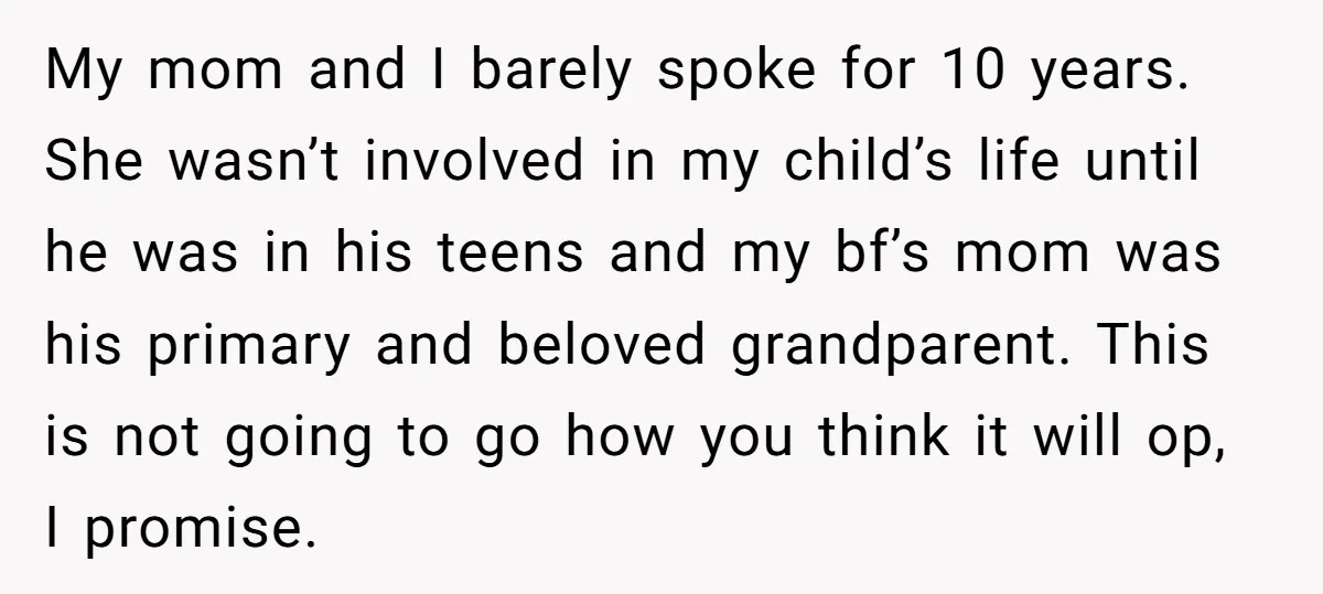 My mom and I barely spoke for 10 years. She wasn’t involved in my child’s life until he was in his teens and my bf’s mom was his primary and...
