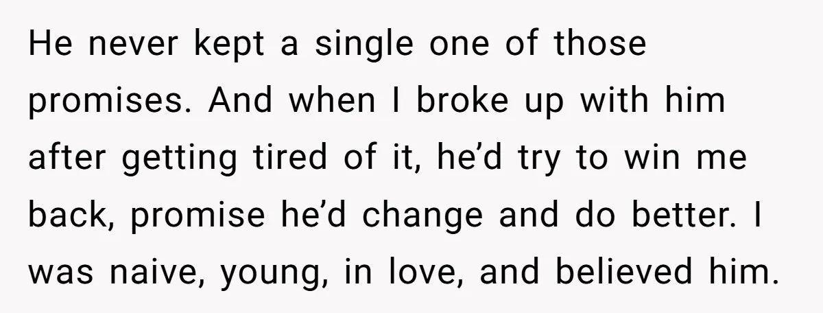 He never kept a single one of those promises. And when I broke up with him after getting tired of it, he’d try to win me back, promise he’d change...