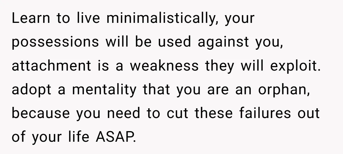 Learn to live minimalistically, your possessions will be used against you, attachment is a weakness they will exploit. adopt a mentality that you are an orphan, because you need to...