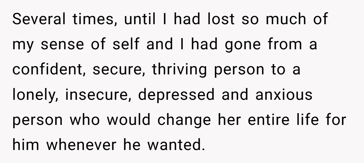 Several times, until I had lost so much of my sense of self and I had gone from a confident, secure, thriving person to a lonely, insecure, depressed and anxious...