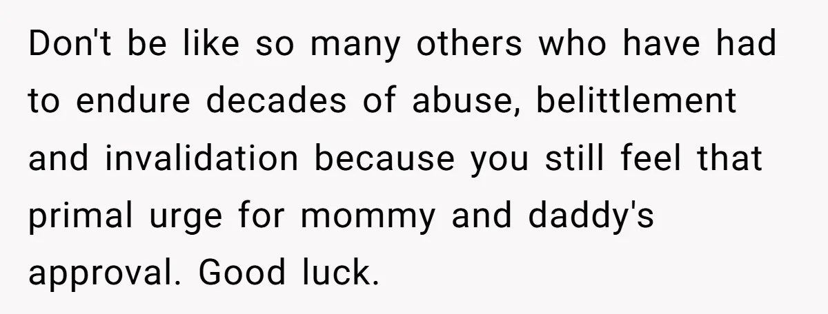 Don't be like so many others who have had to endure decades of abuse, belittlement and invalidation because you still feel that primal urge for mommy and daddy's approval. Good...