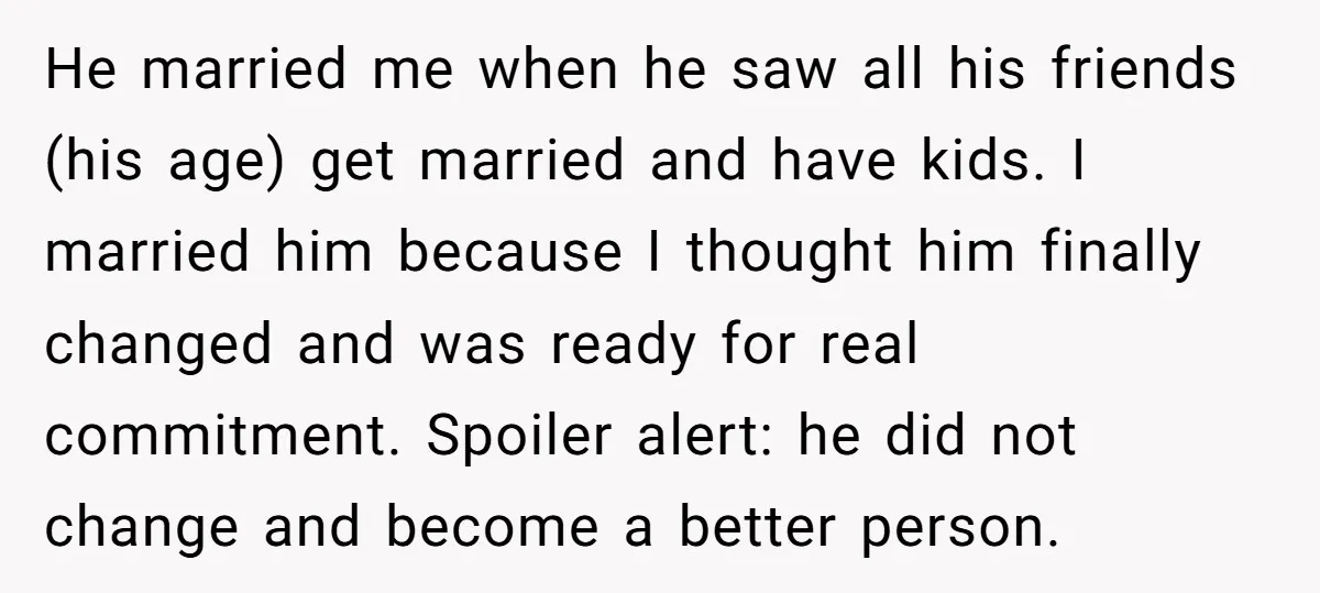 He married me when he saw all his friends (his age) get married and have kids. I married him because I thought him finally changed and was ready for real...