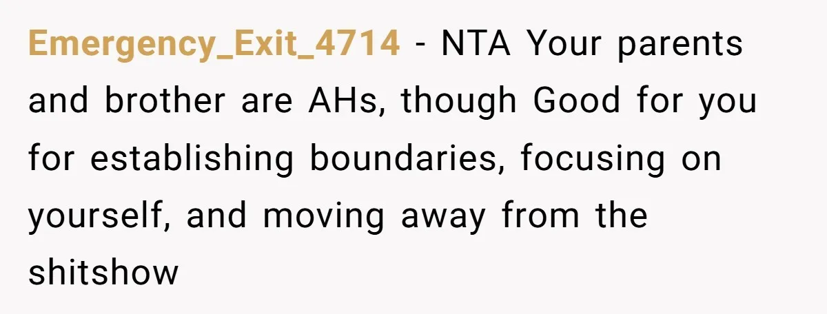 Emergency_Exit_4714 − NTA Your parents and brother are AHs, though Good for you for establishing boundaries, focusing on yourself, and moving away from the shitshow