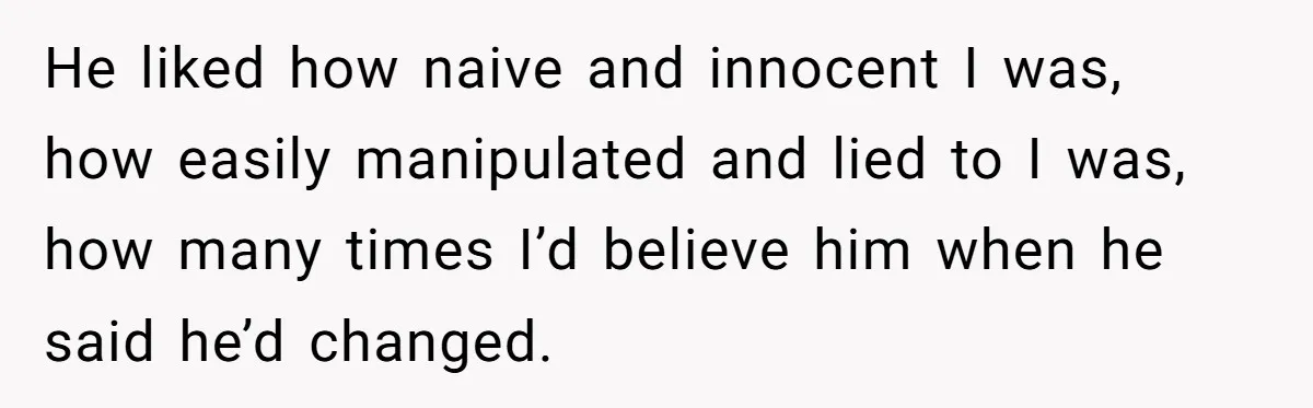 He liked how naive and innocent I was, how easily manipulated and lied to I was, how many times I’d believe him when he said he’d changed.