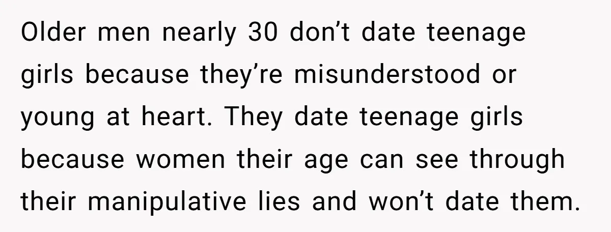 Older men nearly 30 don’t date teenage girls because they’re misunderstood or young at heart. They date teenage girls because women their age can see through their manipulative lies and...
