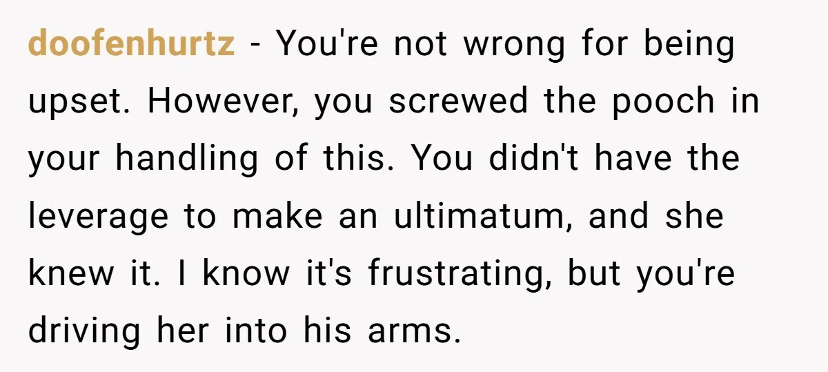 doofenhurtz - You're not wrong for being upset. However, you screwed the pooch in your handling of this. You didn't have the leverage to make an ultimatum, and she knew...
