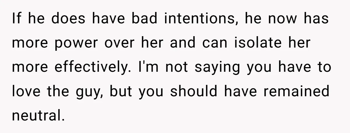 If he does have bad intentions, he now has more power over her and can isolate her more effectively. I'm not saying you have to love the guy, but you...