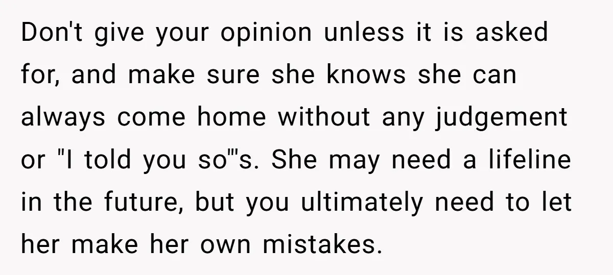 Don't give your opinion unless it is asked for, and make sure she knows she can always come home without any judgement or "I told you so"'s. She may need...