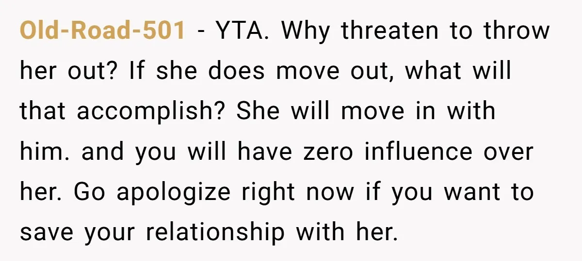Old-Road-501 - YTA. Why threaten to throw her out? If she does move out, what will that accomplish? She will move in with him. and you will have zero influence...