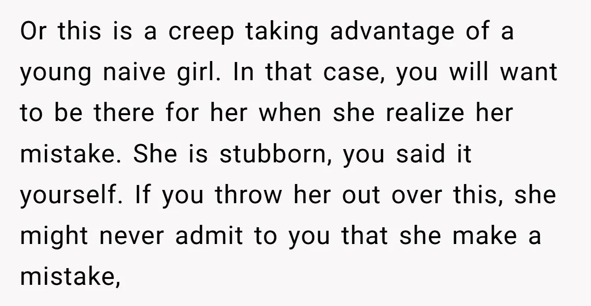 Or this is a creep taking advantage of a young naive girl. In that case, you will want to be there for her when she realize her mistake. She is...