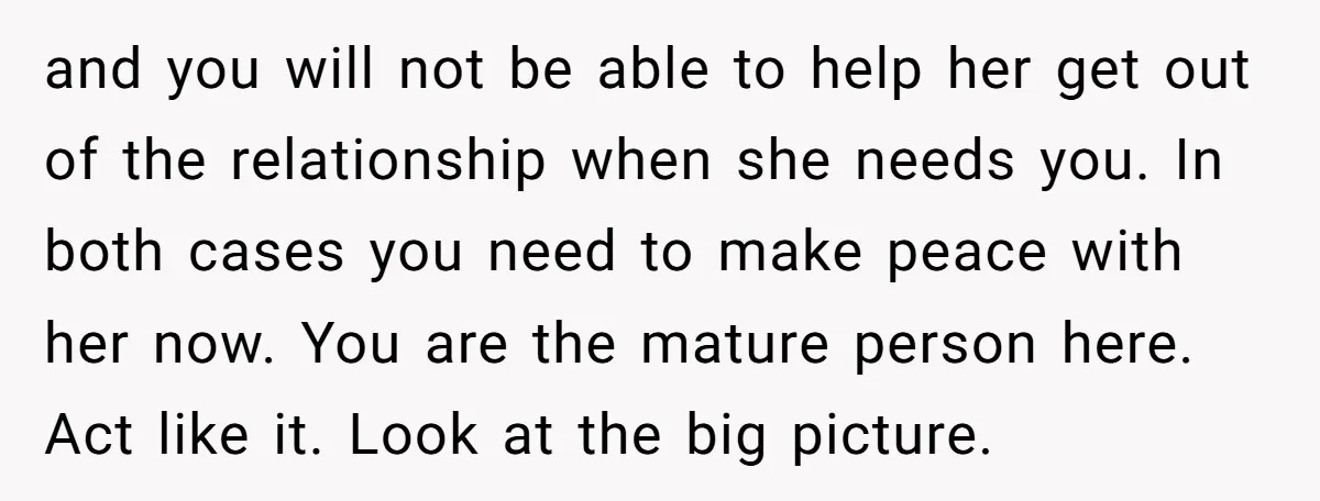 and you will not be able to help her get out of the relationship when she needs you. In both cases you need to make peace with her now. You...