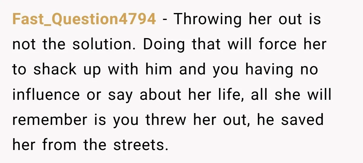 Fast_Question4794 - Throwing her out is not the solution. Doing that will force her to shack up with him and you having no influence or say about her life, all...
