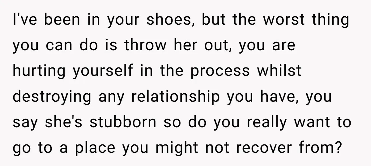 I've been in your shoes, but the worst thing you can do is throw her out, you are hurting yourself in the process whilst destroying any relationship you have, you...