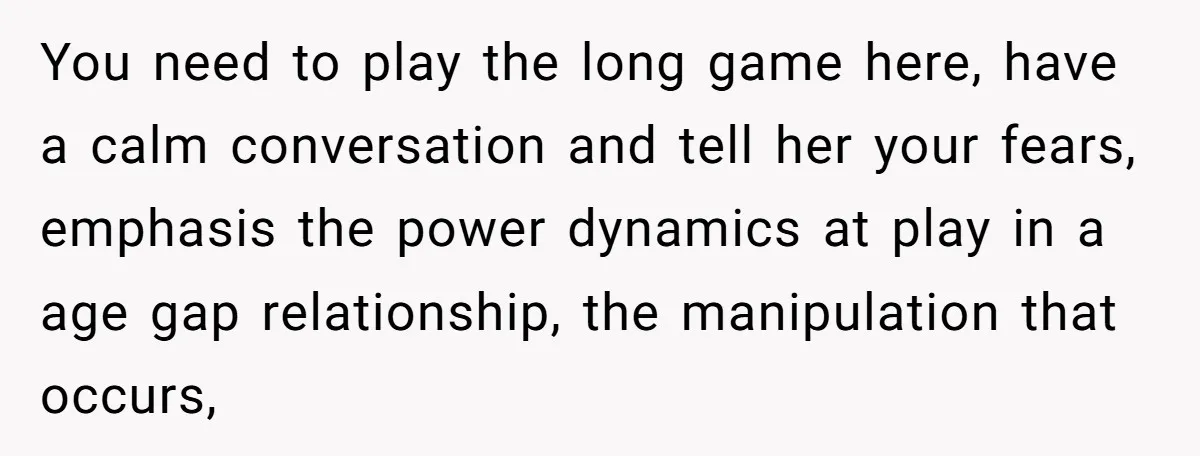 You need to play the long game here, have a calm conversation and tell her your fears, emphasis the power dynamics at play in a age gap relationship, the manipulation...