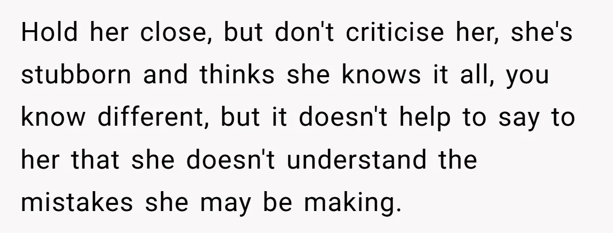 Hold her close, but don't criticise her, she's stubborn and thinks she knows it all, you know different, but it doesn't help to say to her that she doesn't understand...