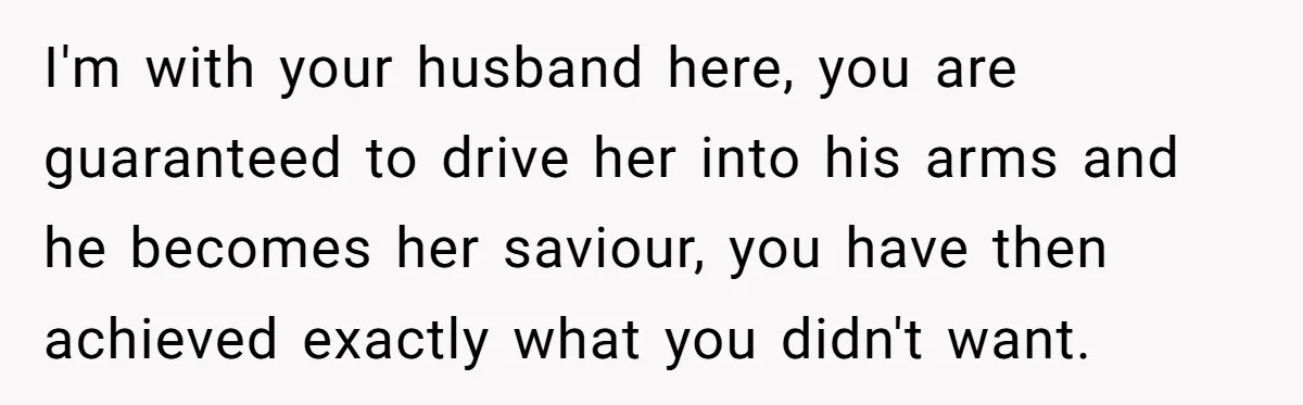 I'm with your husband here, you are guaranteed to drive her into his arms and he becomes her saviour, you have then achieved exactly what you didn't want.