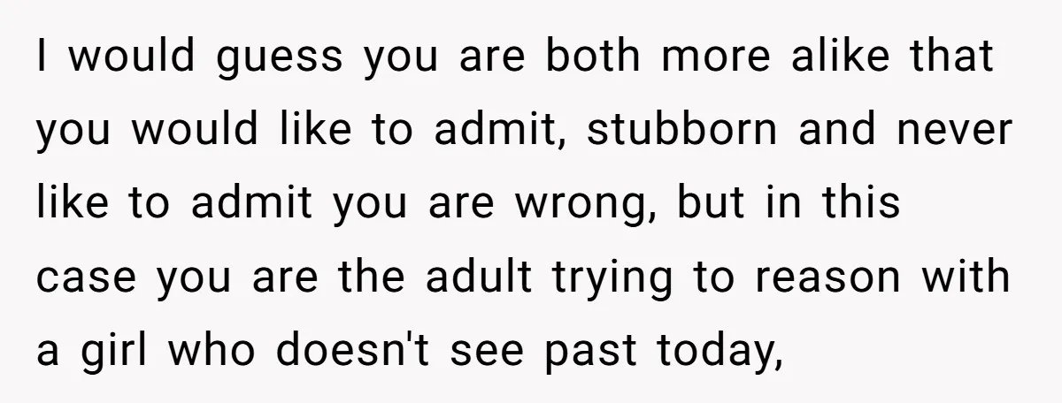 I would guess you are both more alike that you would like to admit, stubborn and never like to admit you are wrong, but in this case you are the...