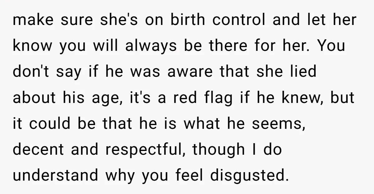 make sure she's on birth control and let her know you will always be there for her. You don't say if he was aware that she lied about his age,...