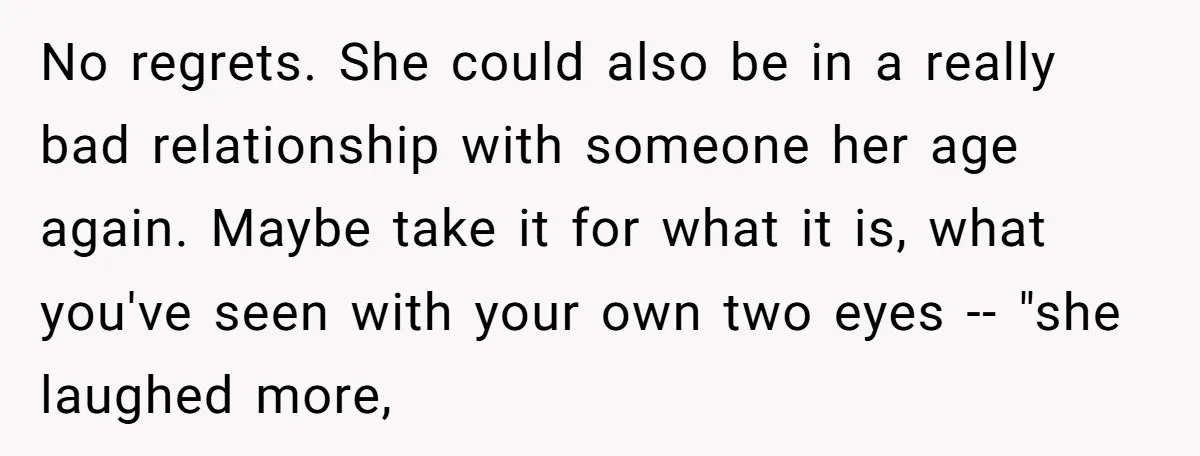 No regrets. She could also be in a really bad relationship with someone her age again. Maybe take it for what it is, what you've seen with your own two...