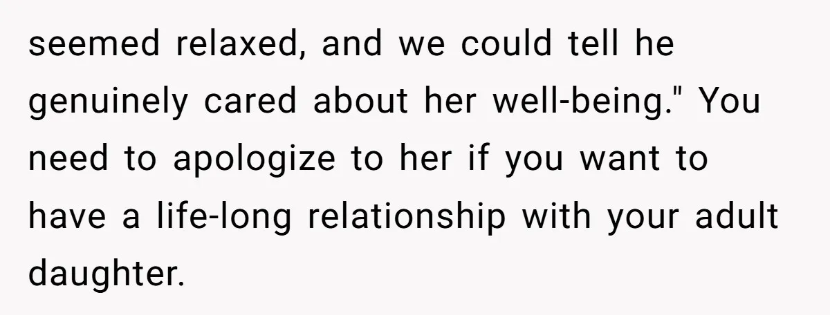 seemed relaxed, and we could tell he genuinely cared about her well-being." You need to apologize to her if you want to have a life-long relationship with your adult daughter.
