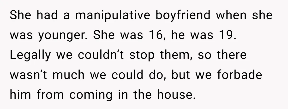 She had a manipulative boyfriend when she was younger. She was 16, he was 19. Legally we couldn’t stop them, so there wasn’t much we could do, but we forbade...