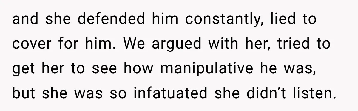 and she defended him constantly, lied to cover for him. We argued with her, tried to get her to see how manipulative he was, but she was so infatuated she...