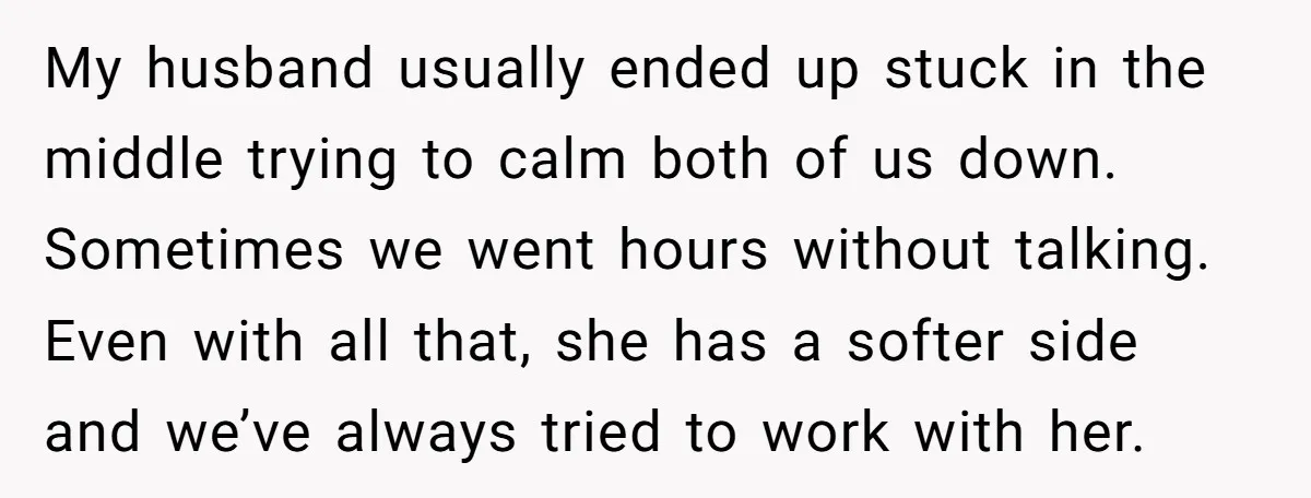 My husband usually ended up stuck in the middle trying to calm both of us down. Sometimes we went hours without talking. Even with all that, she has a softer...