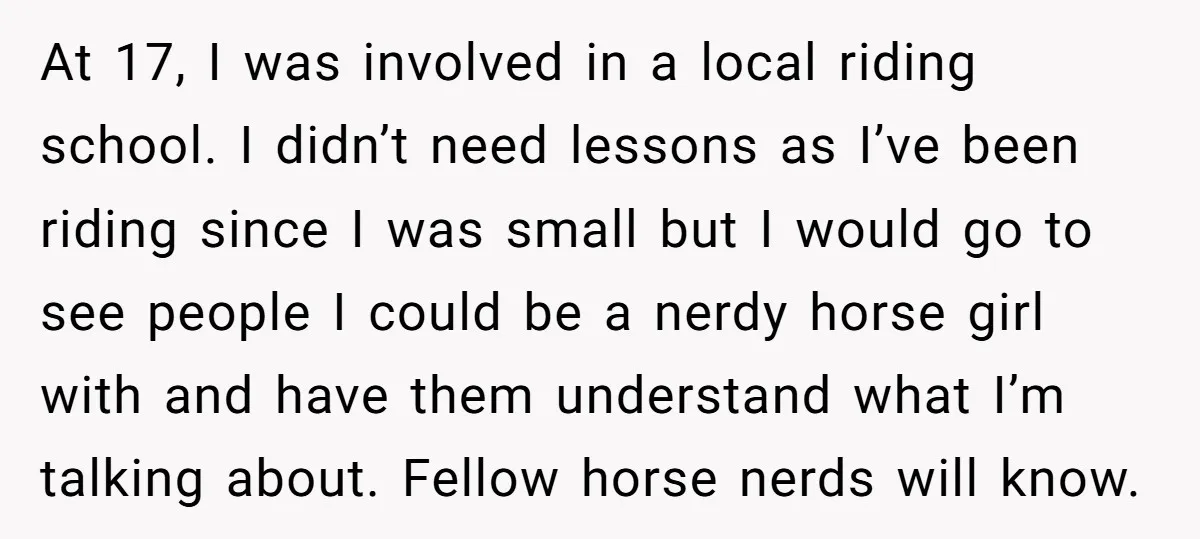 At 17, I was involved in a local riding school. I didn’t need lessons as I’ve been riding since I was small but I would go to see people I...